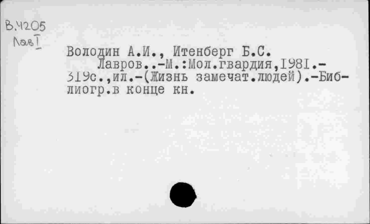 ﻿Ь.4205
|\ал1
Володин А.И., Итенберг Б.С.
Лавров..-М.:Мол.гвардия,1У81.-_51Ус.,ил.-(Жизнь замочат.людей).-Биб-лиогр.в конце кн.